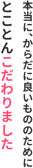 本当に、からだに良いもののために、とことんこだわりました。